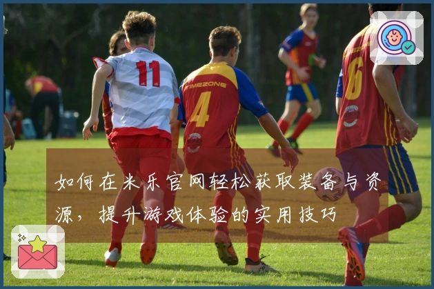 如何在米乐官网轻松获取装备与资源，提升游戏体验的实用技巧