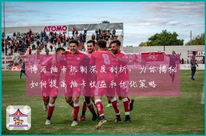 博万抽卡机制深度剖析，为你揭秘如何提高抽卡收益和优化策略