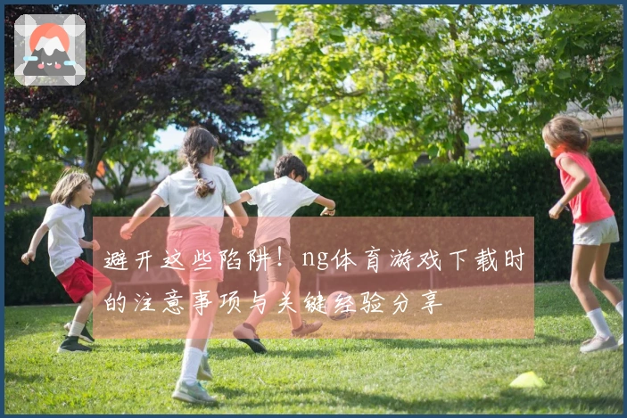 避开这些陷阱！ng体育游戏下载时的注意事项与关键经验分享