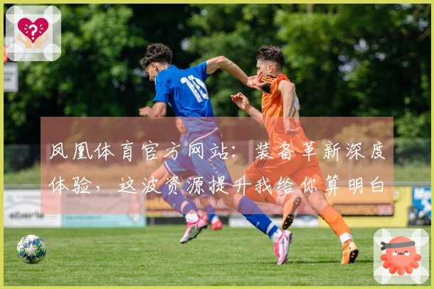 凤凰体育官方网站：装备革新深度体验，这波资源提升我给你算明白收益！