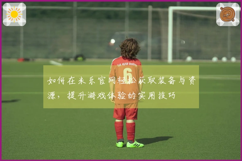 如何在米乐官网轻松获取装备与资源，提升游戏体验的实用技巧