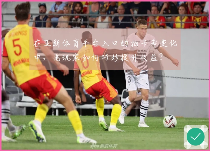 在亚新体育平台入口的抽卡率变化中，老玩家如何巧妙提升收益？