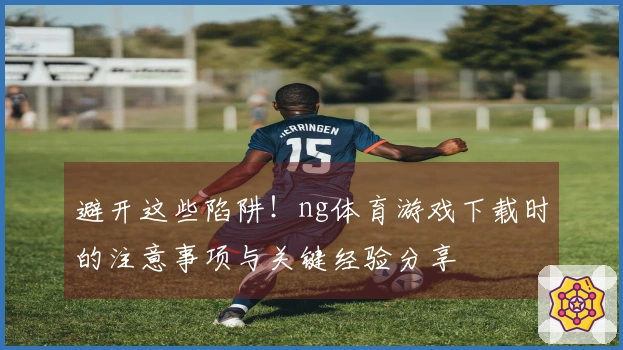 避开这些陷阱！ng体育游戏下载时的注意事项与关键经验分享